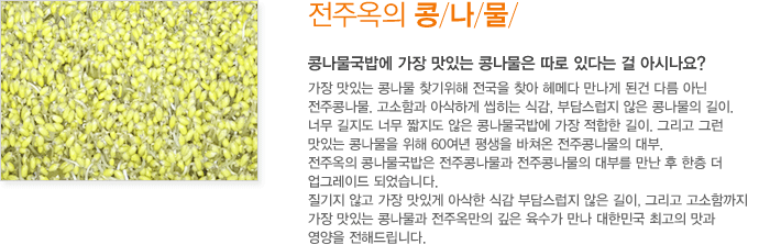 전주옥의 콩나물 / 콩나물국밥에 가장 맛있는 콩나물은 따로 있다는 걸 아시나요? 가장 맛있는 콩나물 찾기위해 전국을 찾아 헤메다 만나게 된건 다름 아닌 전주콩나물. 고소함과 아삭하게 씹히는 식감, 부담스럽지 않은 콩나물의 길이. 너무 길지도 너무 짧지도 않은 콩나물국밥에 가장 적합한 길이. <br />그리고 그런 맛있는 콩나물을 위해 60여년 평생을 바쳐온 전주콩나물의 대부. 	전주옥의 콩나물국밥은 전주콩나물과 전주콩나물의 대부를 만난 후 한층 더 업그레이드 되었습니다. 질기지 않고 가장 맛있게 아삭한 식감 부담스럽지 않은 길이, 그리고 고소함까지 가장 맛있는 콩나물과 전주옥만의 깊은 육수가 만나 대한민국 최고의 맛과 영양을 전해드립니다