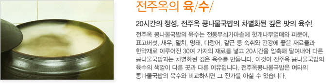 전주옥의 육수 / 20시간의 정성, 전주옥 콩나물국밥의 차별화된 깊은 맛의 육수! 전주옥 콩나물국밥의 육수는 전통무쇠가마솥에 헛개나무열매와 피문어, 표고버섯, 새우, 멸치, 명태, 다랑어, 갈근 등 숙취와 건강에 좋은 재료들과 한약재로 이루어진 30여 가지의 재료를 넣고 20시간을 압축해 달여내어 다른 콩나물국밥과는 차별화된 깊은 육수를 만듭니다. 전주옥 콩나물국밥의 육수의 색깔이 다른 곳과 다른 이유입니다. 전주옥콩나물국밥은 여타의 콩나물국밥의 육수와 비교하시면 그 진가를 아실 수 있습니다.