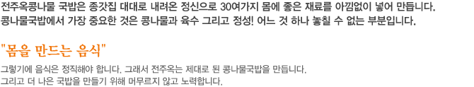 전주옥콩나물 국밥은 종가집 대대로 내려온 정신으로 30여가지 몸에 좋은 재료를 아낌없이 넣어 만듭니다. 콩나물국밥에서 가장 중요한 것은 콩나물과 육수 그리고 정성! 어느 것 하나 놓칠 수 없는 부분입니다. “몸을 만드는 음식” 그렇기에 음식은 정직해야 합니다. 그래서 전주옥는 제대로 된 콩나물국밥을 만듭니다. 그리고 더 나은 국밥을 만들기 위해 머무르지 않고 노력합니다.