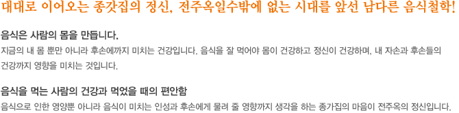 대대로 이어오는 종갓집의 정신, 전주옥일수밖에 없는 시대를 앞선 남다른 음식철학! 음식은 사람의 몸을 만듭니다. 지금의 내몸뿐만 아니라 후손에 까지 미치는 건강입니다. 음식을 잘먹어야 몸이 건강하고 정신이 건강하며, 내 자손과 후손들의 건강까지 영향을 미치는 것입니다. 음식을 먹는 사람의  건강과  먹었을때의 편안함, 음식으로 인한 영양뿐 아니라 음식이 미치는 인성과 후손에게 물려 줄 영향까지 생각을 하는 종가집의 마음이 전주옥의 정신입니다.